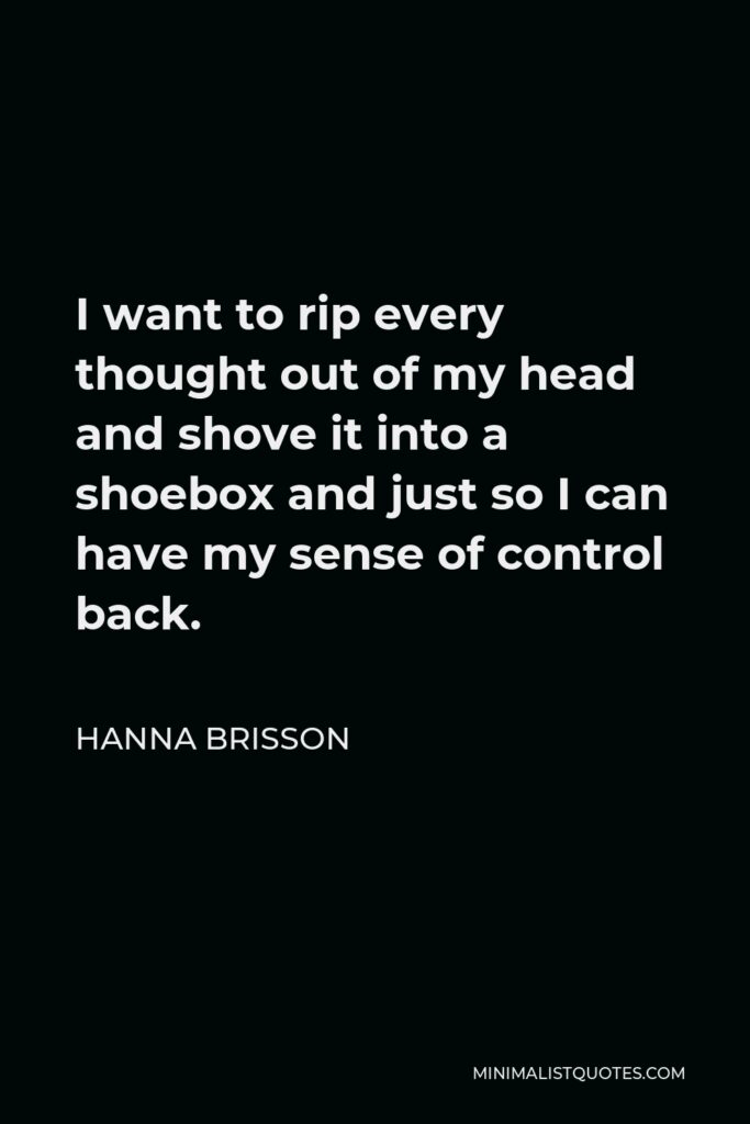 Hanna Brisson Quote - I want to rip every thought out of my head and shove it into a shoebox and just so I can have my sense of control back.