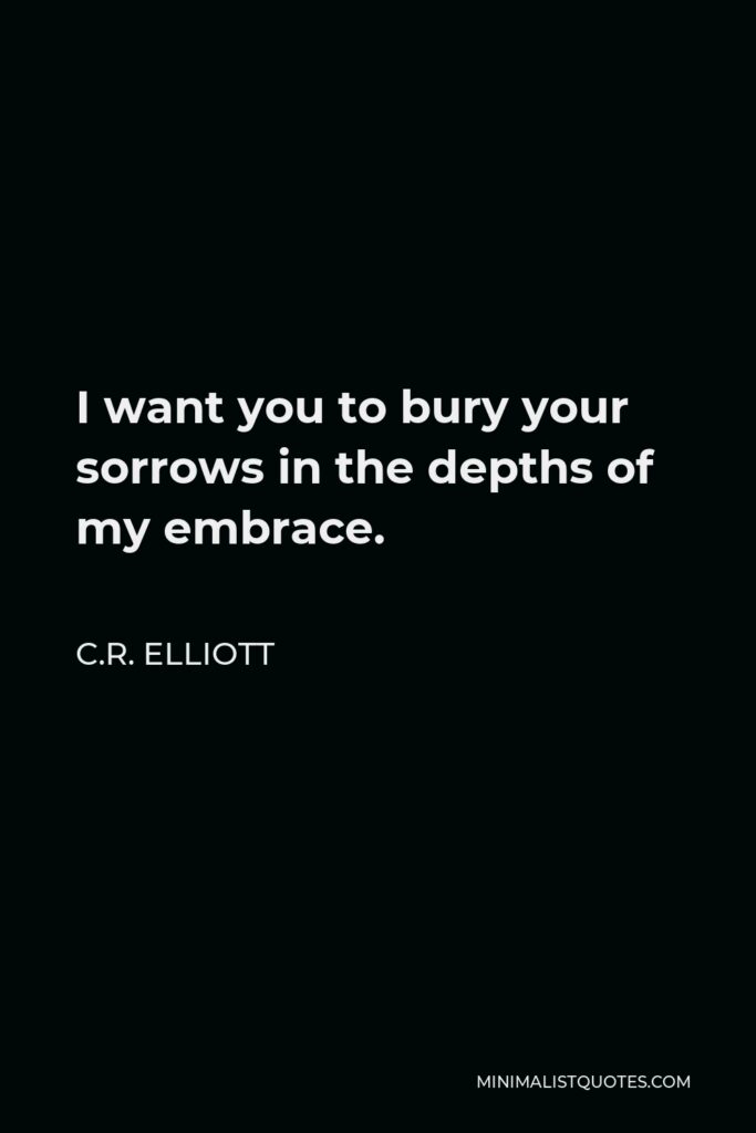 C.R. Elliott Quote - I want you to bury your sorrows in the depths of my embrace.