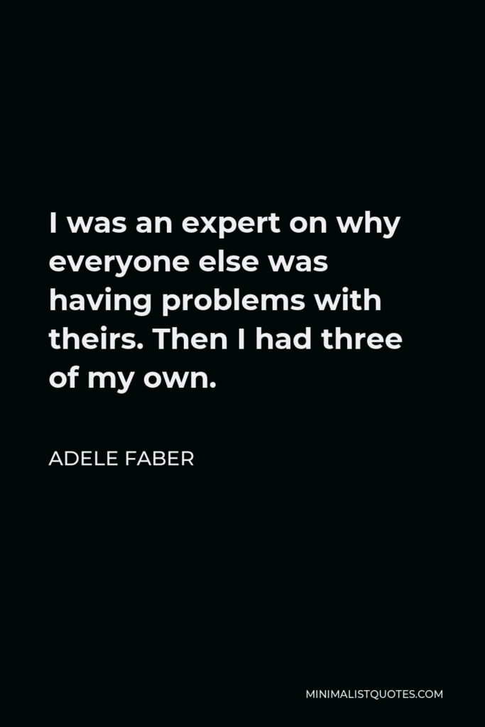 Adele Faber Quote - I was an expert on why everyone else was having problems with theirs. Then I had three of my own.