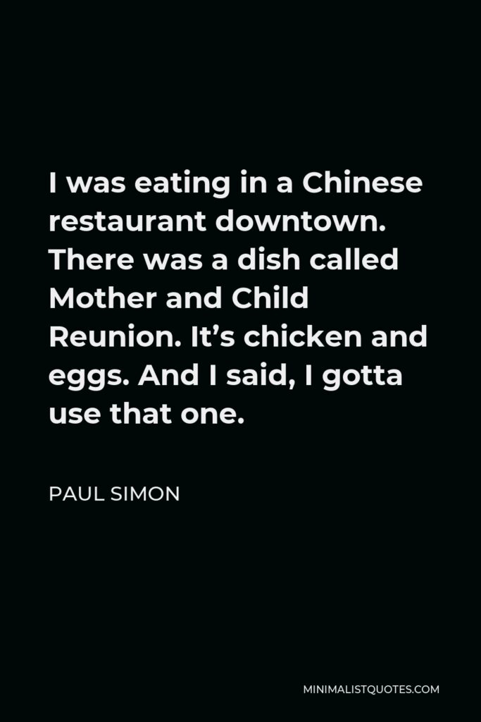 Paul Simon Quote - I was eating in a Chinese restaurant downtown. There was a dish called Mother and Child Reunion. It’s chicken and eggs. And I said, I gotta use that one.