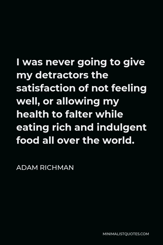 Adam Richman Quote - I was never going to give my detractors the satisfaction of not feeling well, or allowing my health to falter while eating rich and indulgent food all over the world.