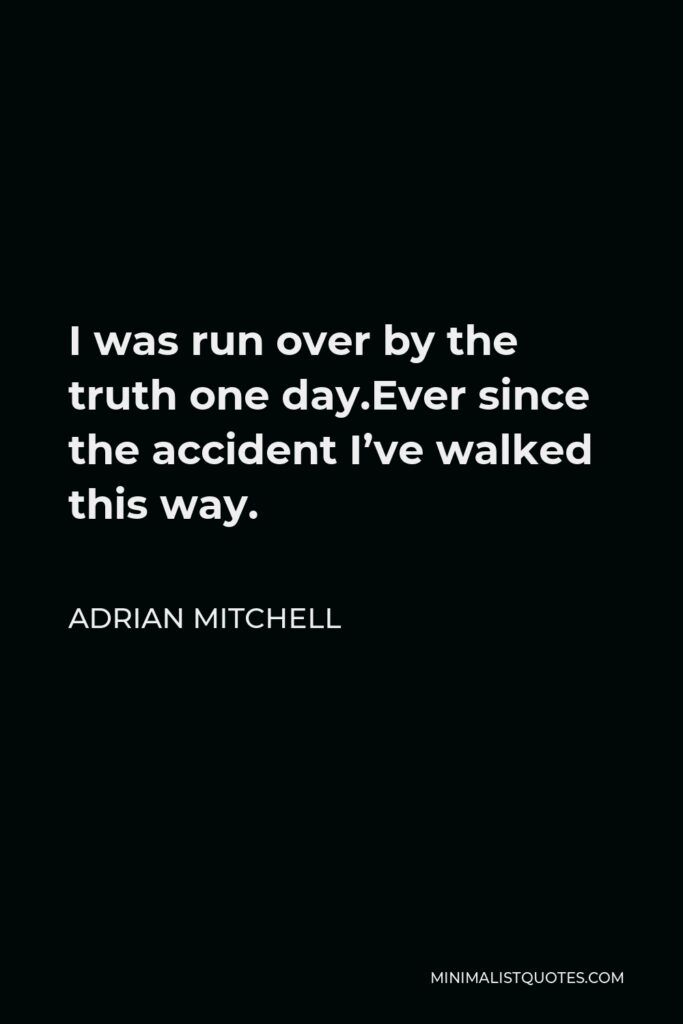 Adrian Mitchell Quote - I was run over by the truth one day.Ever since the accident I’ve walked this way.