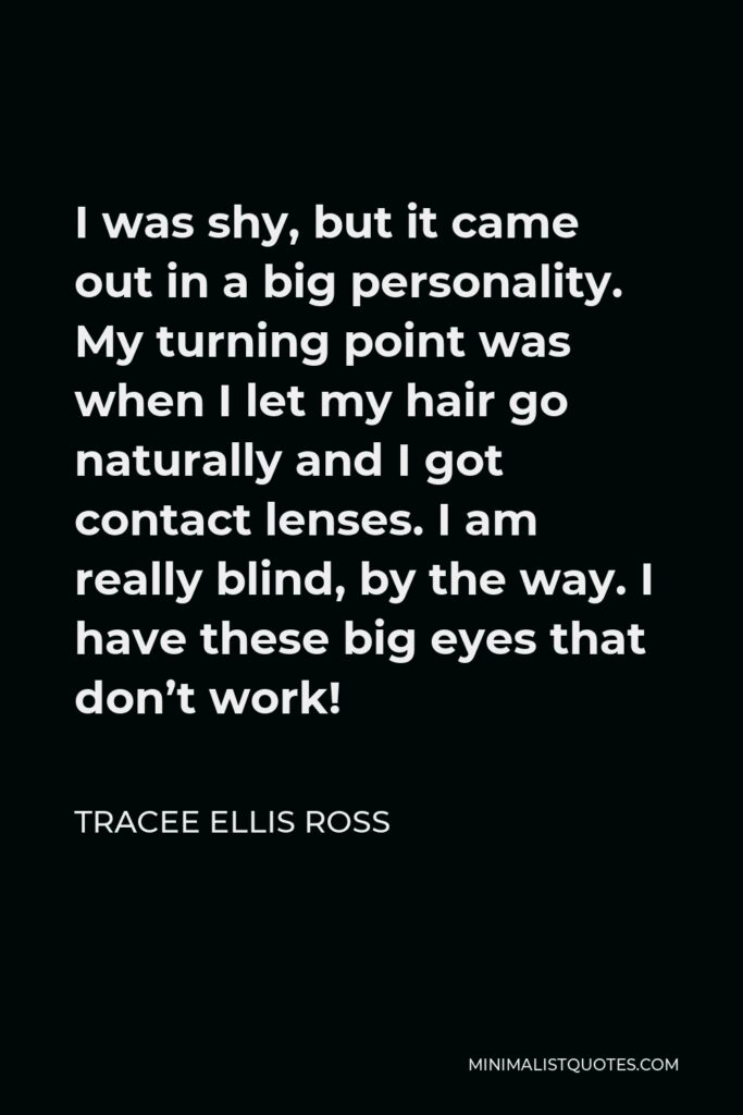 Tracee Ellis Ross Quote - I was shy, but it came out in a big personality. My turning point was when I let my hair go naturally and I got contact lenses. I am really blind, by the way. I have these big eyes that don’t work!