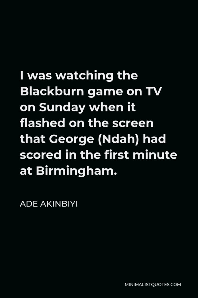 Ade Akinbiyi Quote - I was watching the Blackburn game on TV on Sunday when it flashed on the screen that George (Ndah) had scored in the first minute at Birmingham.