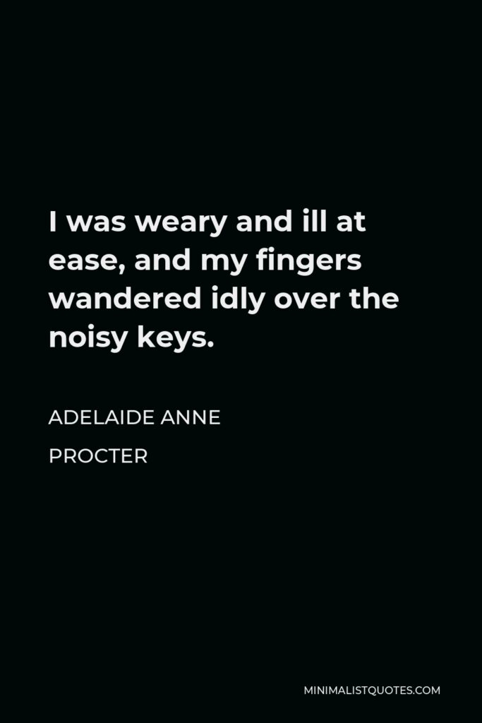 Adelaide Anne Procter Quote - I was weary and ill at ease, and my fingers wandered idly over the noisy keys.