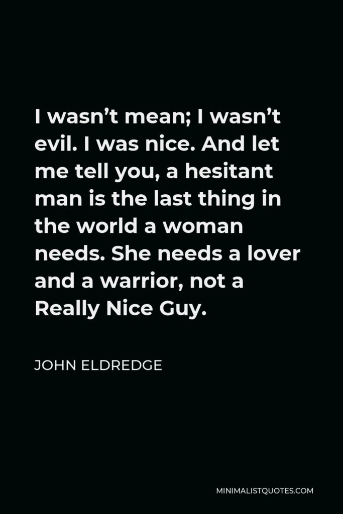 John Eldredge Quote - I wasn’t mean; I wasn’t evil. I was nice. And let me tell you, a hesitant man is the last thing in the world a woman needs. She needs a lover and a warrior, not a Really Nice Guy.