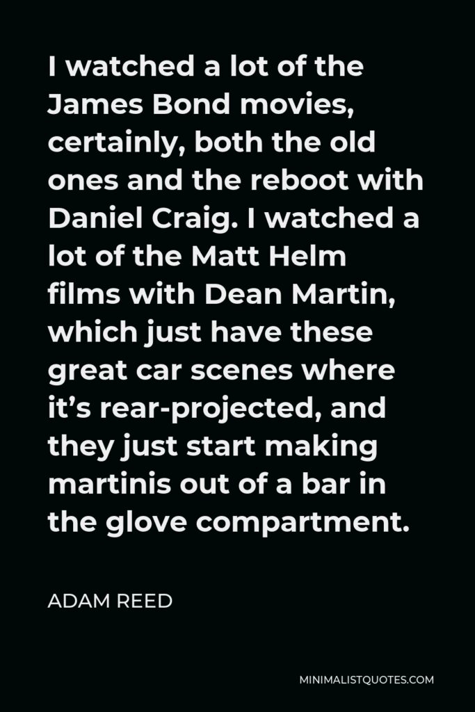 Adam Reed Quote - I watched a lot of the James Bond movies, certainly, both the old ones and the reboot with Daniel Craig. I watched a lot of the Matt Helm films with Dean Martin, which just have these great car scenes where it’s rear-projected, and they just start making martinis out of a bar in the glove compartment.