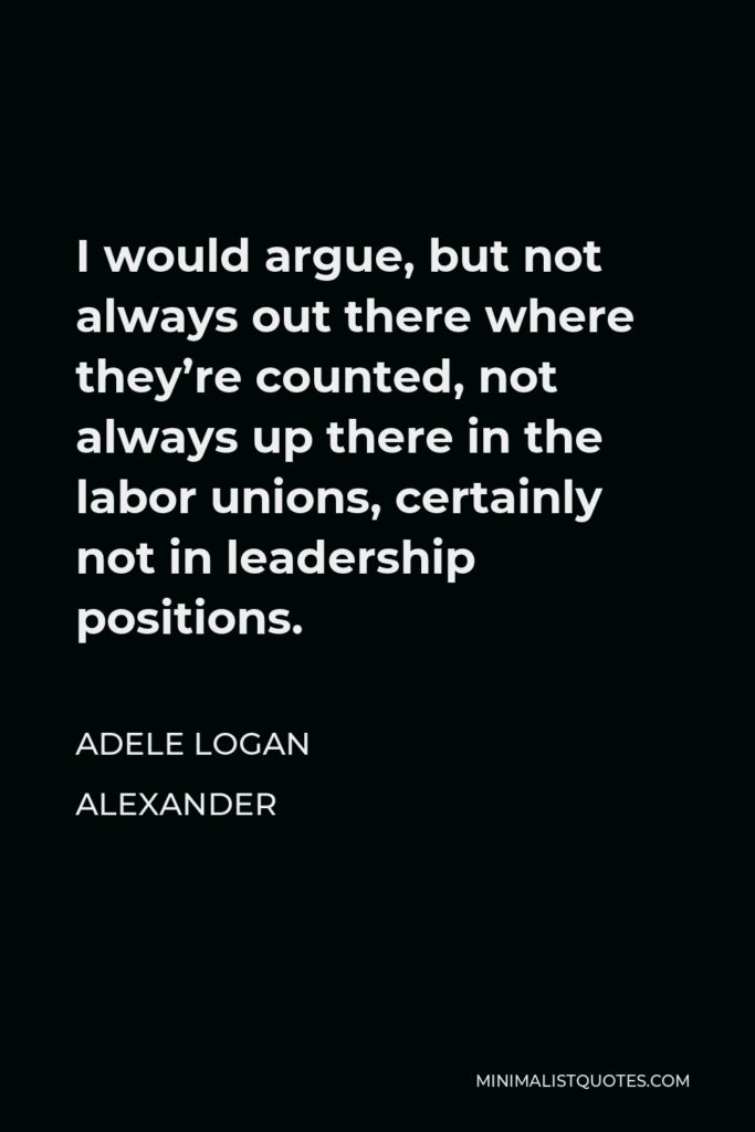 Adele Logan Alexander Quote - I would argue, but not always out there where they’re counted, not always up there in the labor unions, certainly not in leadership positions.