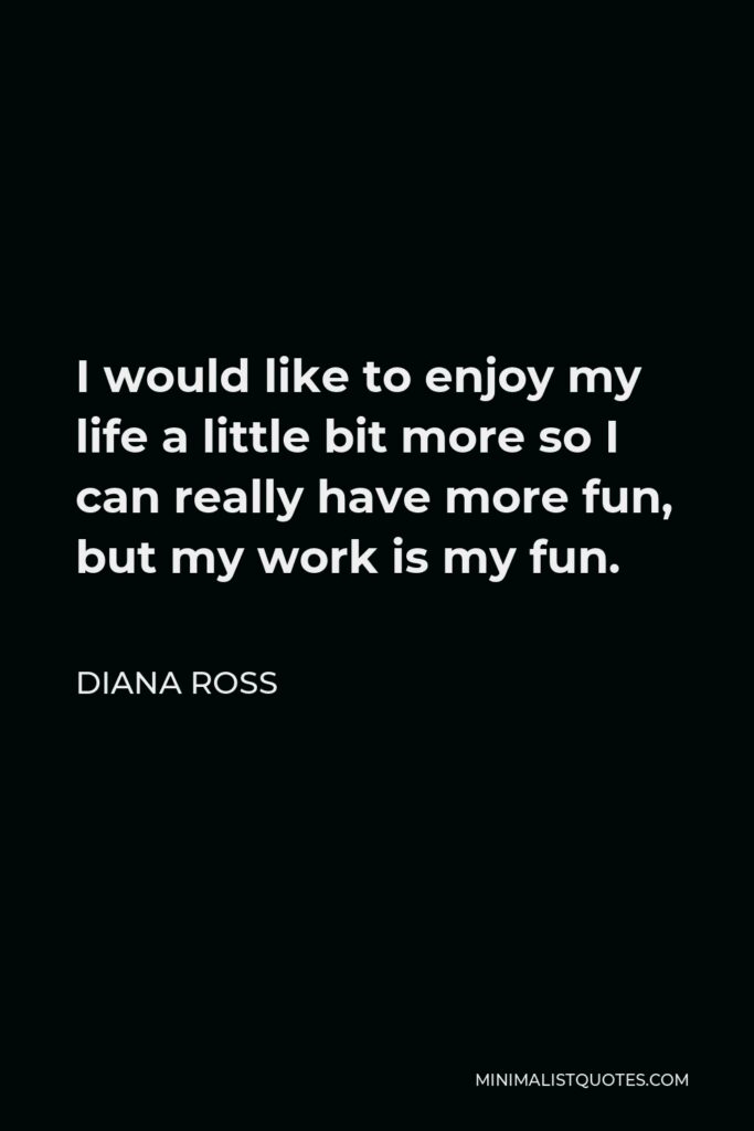 Diana Ross Quote - I would like to enjoy my life a little bit more so I can really have more fun, but my work is my fun.