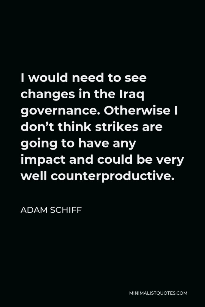Adam Schiff Quote - I would need to see changes in the Iraq governance. Otherwise I don’t think strikes are going to have any impact and could be very well counterproductive.