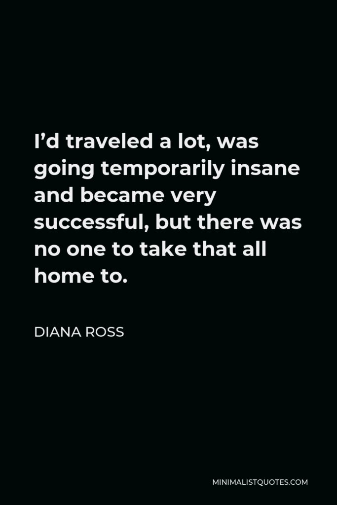 Diana Ross Quote - I’d traveled a lot, was going temporarily insane and became very successful, but there was no one to take that all home to.