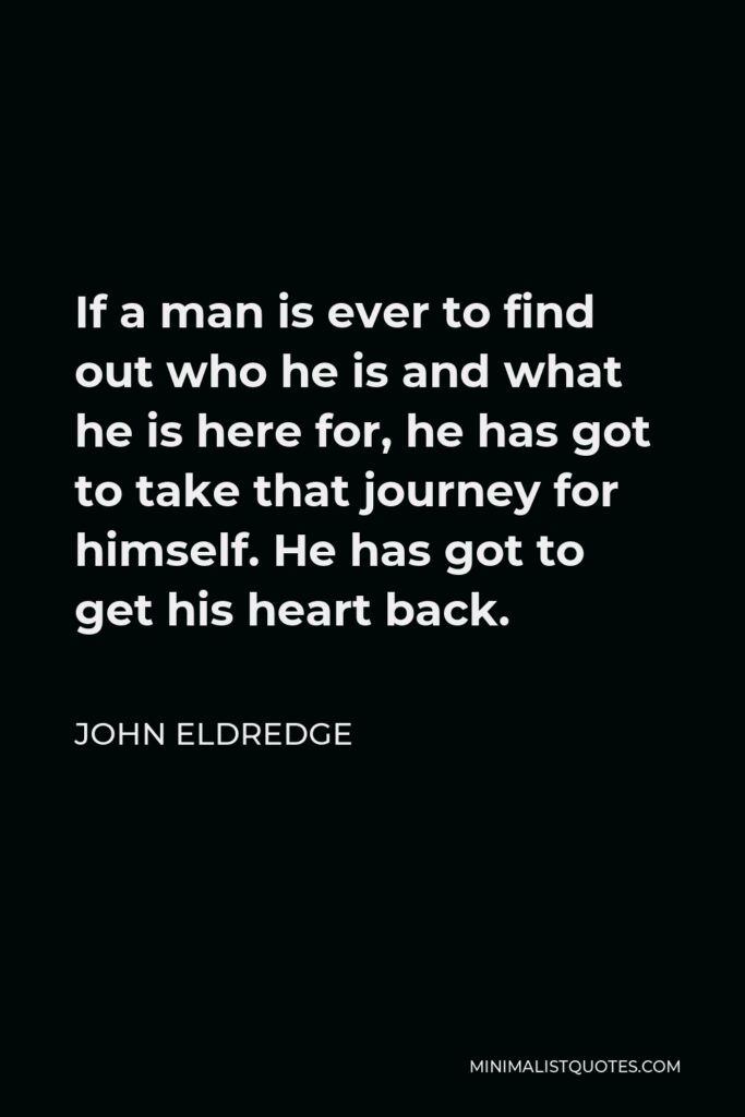 John Eldredge Quote - If a man is ever to find out who he is and what he is here for, he has got to take that journey for himself. He has got to get his heart back.