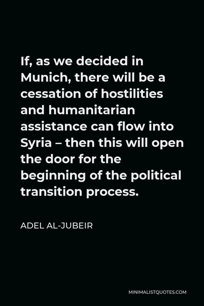 Adel al-Jubeir Quote - If, as we decided in Munich, there will be a cessation of hostilities and humanitarian assistance can flow into Syria – then this will open the door for the beginning of the political transition process.