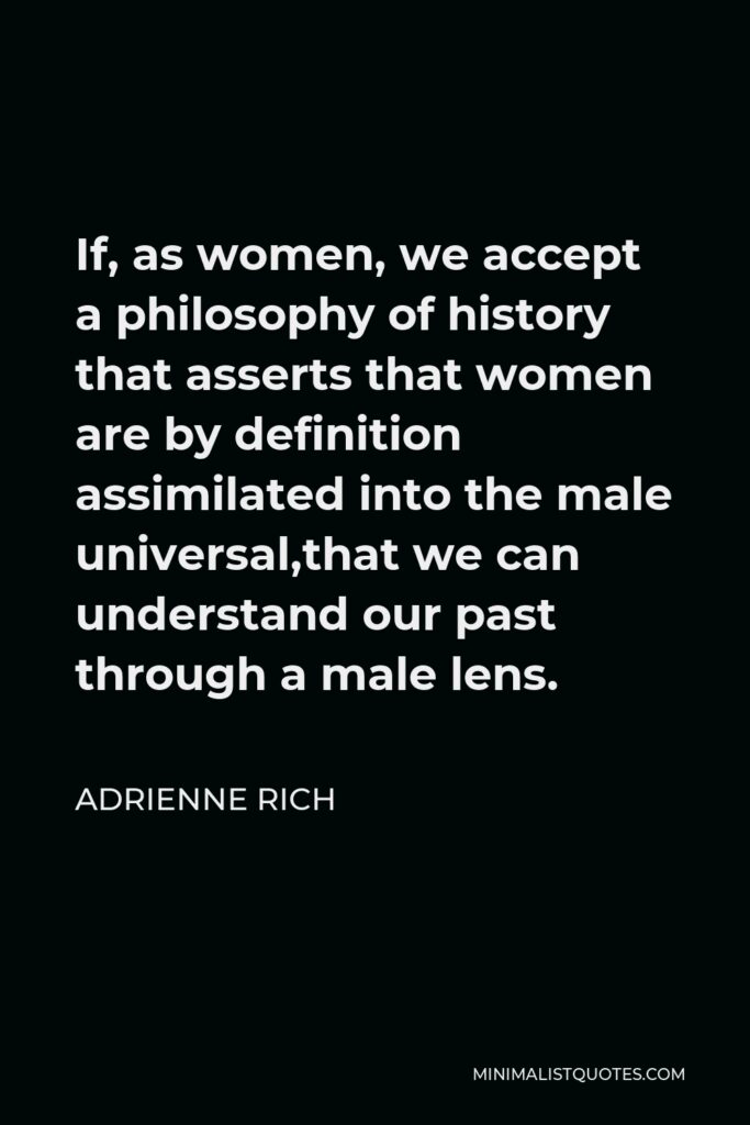 Adrienne Rich Quote - If, as women, we accept a philosophy of history that asserts that women are by definition assimilated into the male universal,that we can understand our past through a male lens.
