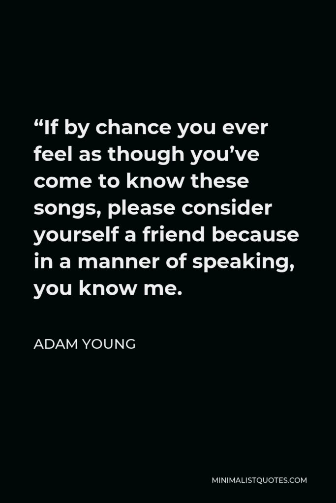 Adam Young Quote - “If by chance you ever feel as though you’ve come to know these songs, please consider yourself a friend because in a manner of speaking, you know me.