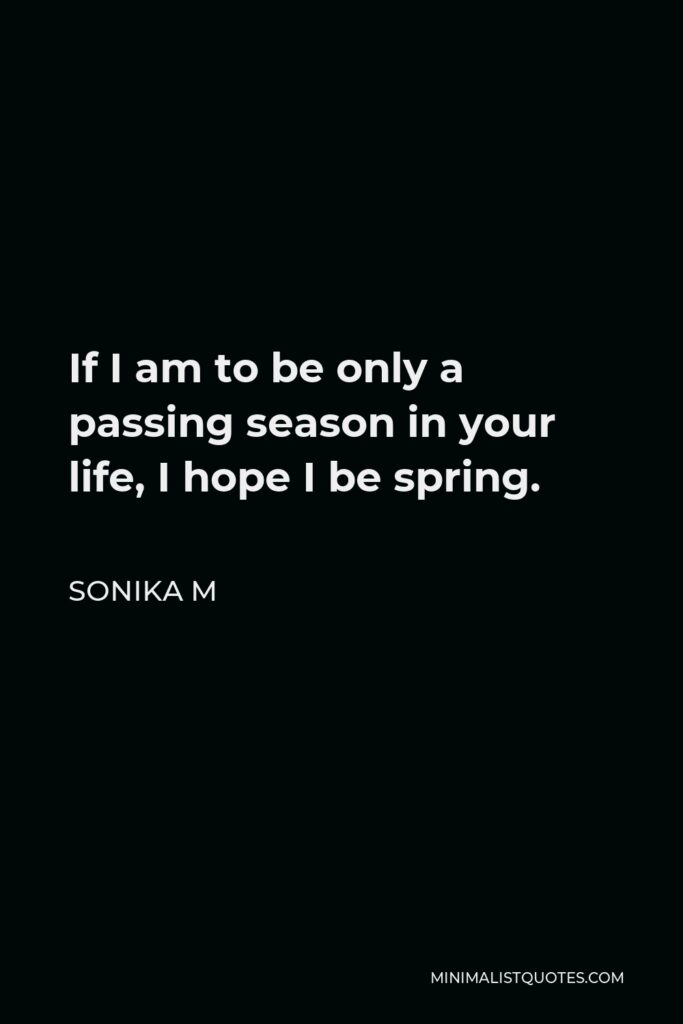 Sonika M Quote - If I am to be only a passing season in your life, I hope I be spring.