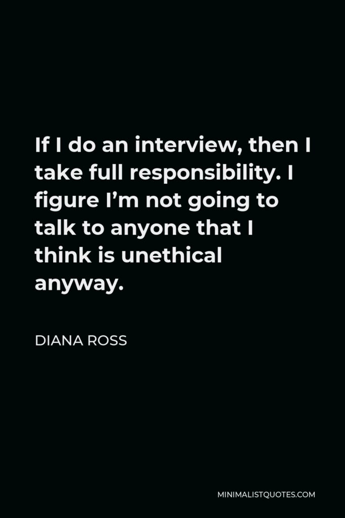 Diana Ross Quote - If I do an interview, then I take full responsibility. I figure I’m not going to talk to anyone that I think is unethical anyway.