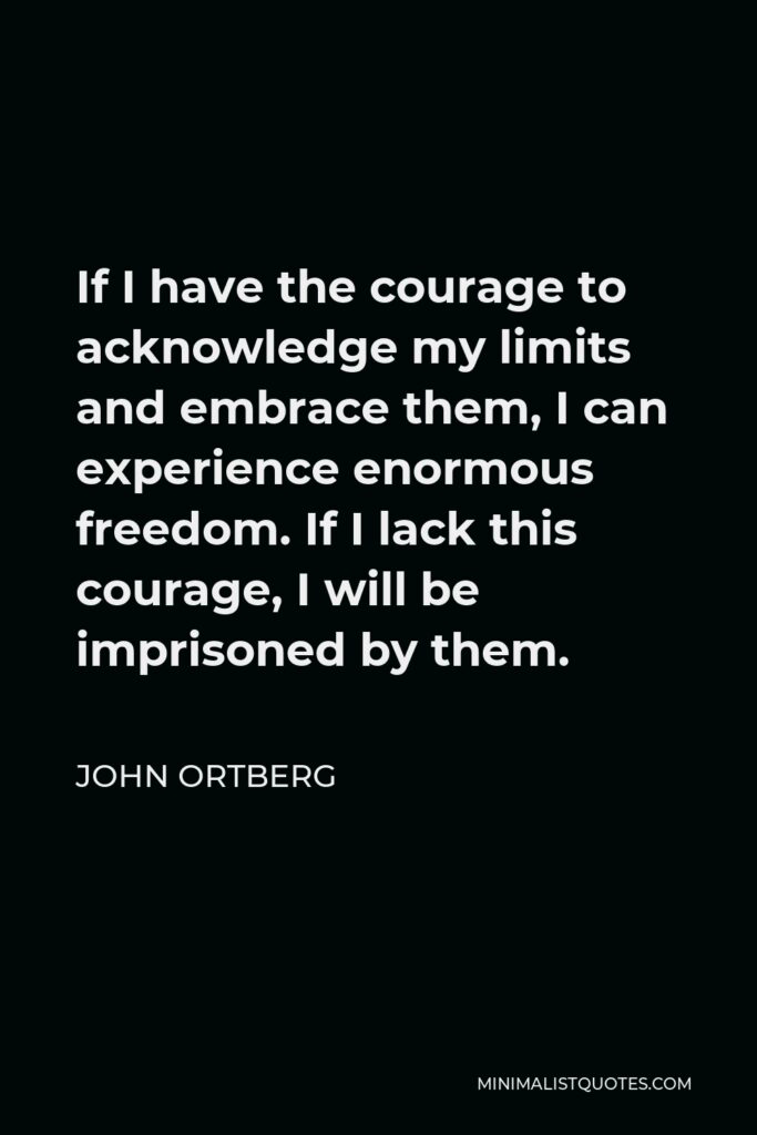 John Ortberg Quote - If I have the courage to acknowledge my limits and embrace them, I can experience enormous freedom. If I lack this courage, I will be imprisoned by them.