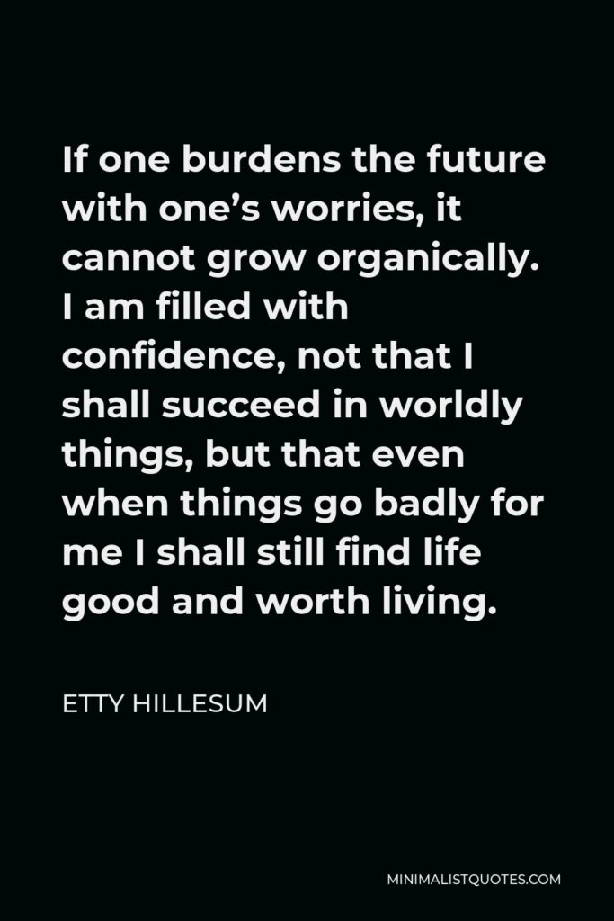Etty Hillesum Quote - If one burdens the future with one’s worries, it cannot grow organically. I am filled with confidence, not that I shall succeed in worldly things, but that even when things go badly for me I shall still find life good and worth living.