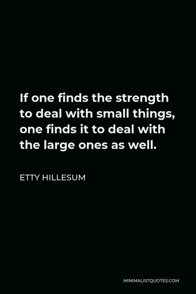 Etty Hillesum Quote - If one finds the strength to deal with small things, one finds it to deal with the large ones as well.