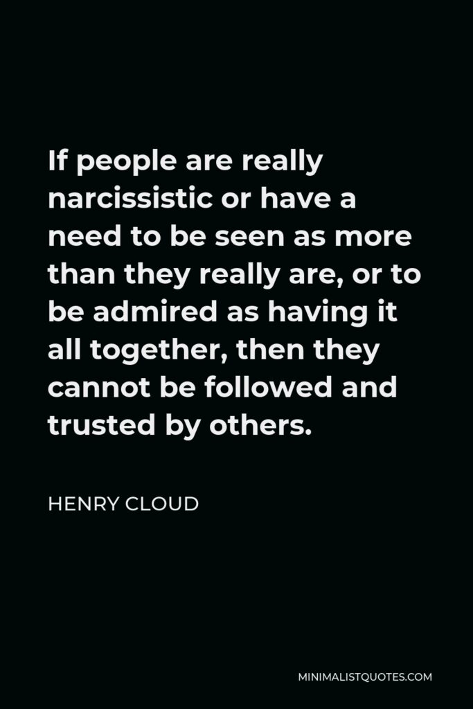 Henry Cloud Quote - If people are really narcissistic or have a need to be seen as more than they really are, or to be admired as having it all together, then they cannot be followed and trusted by others.