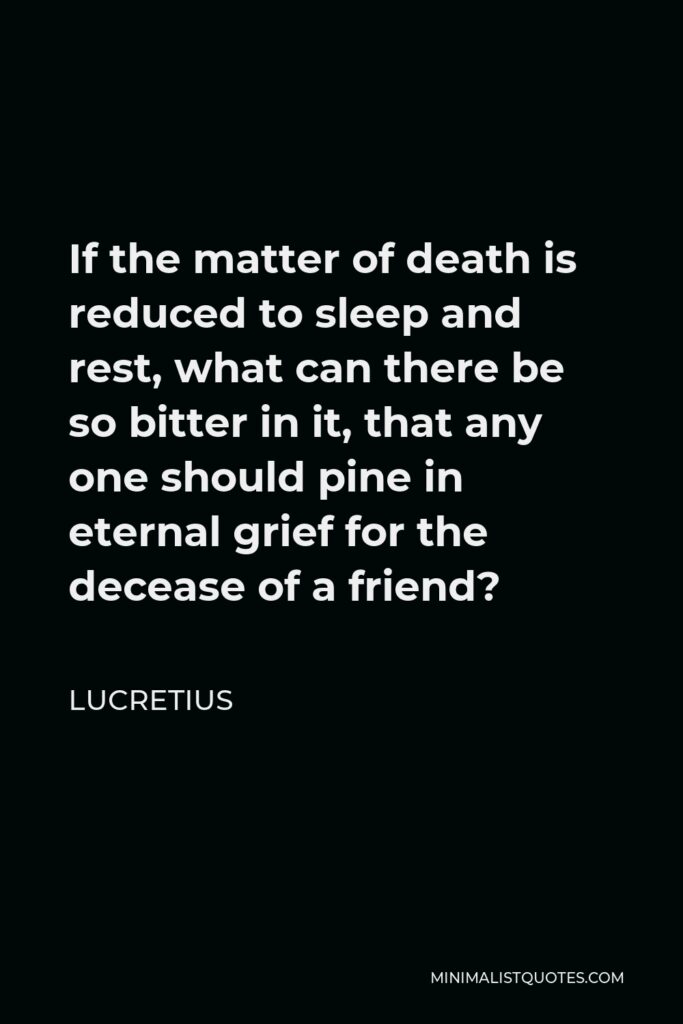 Lucretius Quote - If the matter of death is reduced to sleep and rest, what can there be so bitter in it, that any one should pine in eternal grief for the decease of a friend?