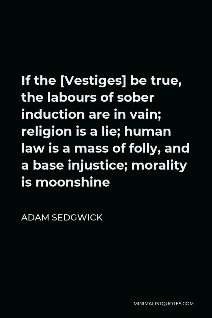Adam Sedgwick Quote - If the [Vestiges] be true, the labours of sober induction are in vain; religion is a lie; human law is a mass of folly, and a base injustice; morality is moonshine