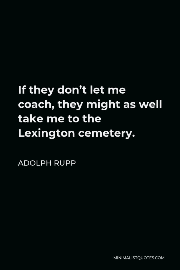Adolph Rupp Quote - If they don’t let me coach, they might as well take me to the Lexington cemetery.