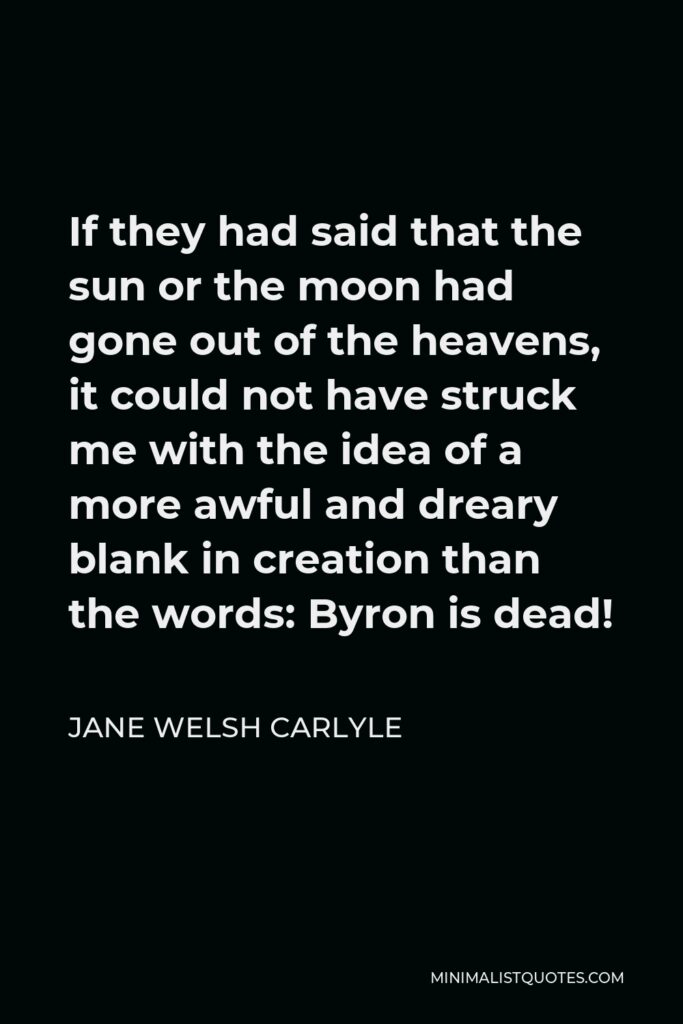 Jane Welsh Carlyle Quote - If they had said that the sun or the moon had gone out of the heavens, it could not have struck me with the idea of a more awful and dreary blank in creation than the words: Byron is dead!