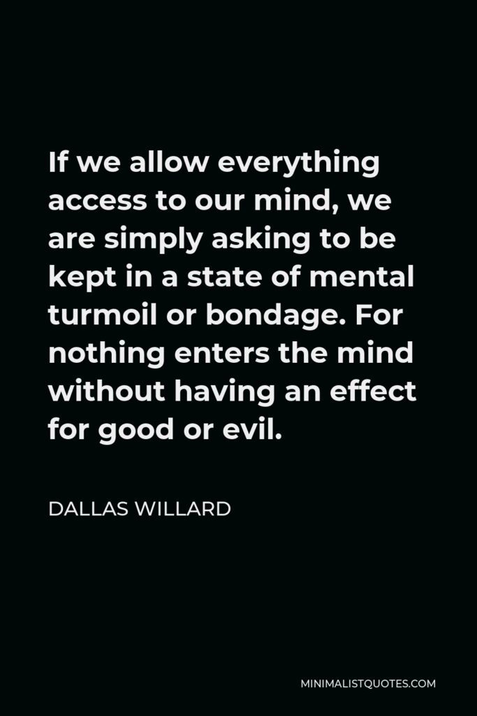 Dallas Willard Quote - If we allow everything access to our mind, we are simply asking to be kept in a state of mental turmoil or bondage. For nothing enters the mind without having an effect for good or evil.