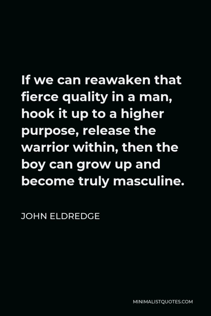 John Eldredge Quote - If we can reawaken that fierce quality in a man, hook it up to a higher purpose, release the warrior within, then the boy can grow up and become truly masculine.