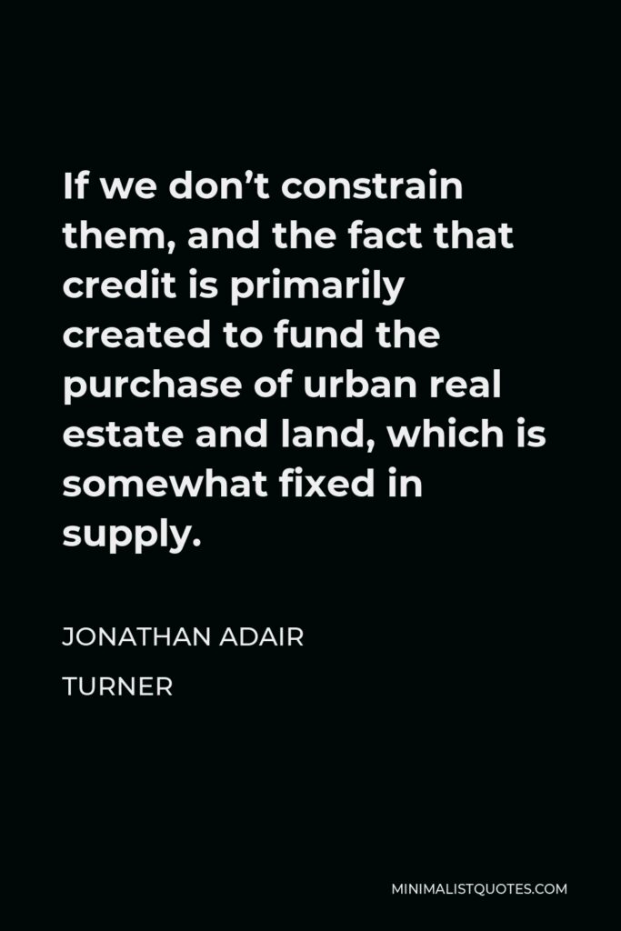 Jonathan Adair Turner Quote - If we don’t constrain them, and the fact that credit is primarily created to fund the purchase of urban real estate and land, which is somewhat fixed in supply.
