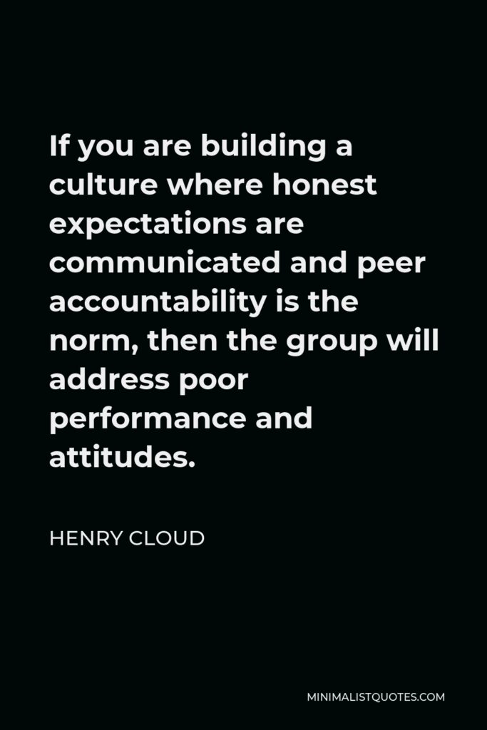 Henry Cloud Quote - If you are building a culture where honest expectations are communicated and peer accountability is the norm, then the group will address poor performance and attitudes.