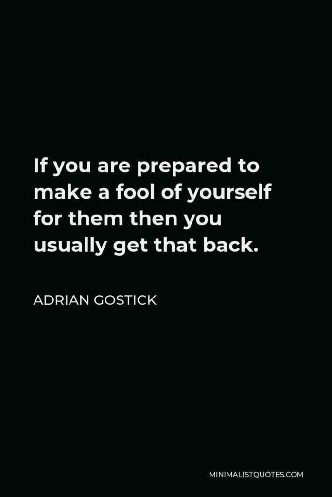 Adrian Gostick Quote - If you are prepared to make a fool of yourself for them then you usually get that back.