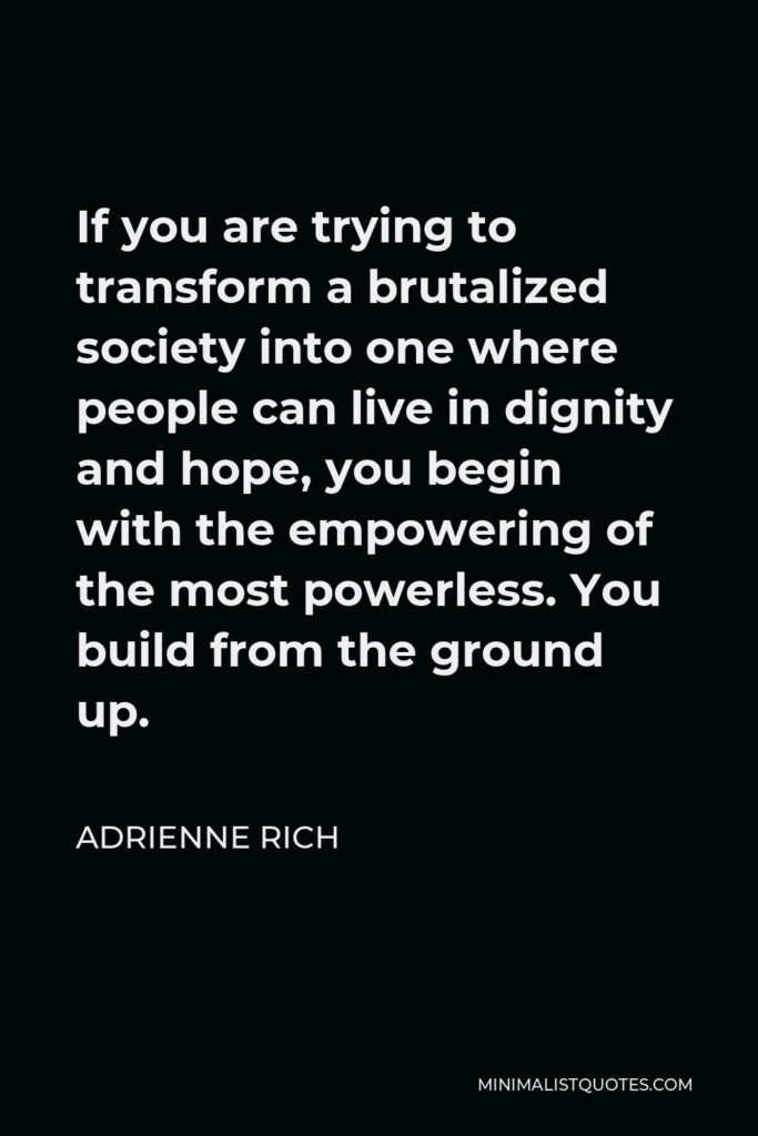 Adrienne Rich Quote - If you are trying to transform a brutalized society into one where people can live in dignity and hope, you begin with the empowering of the most powerless. You build from the ground up.