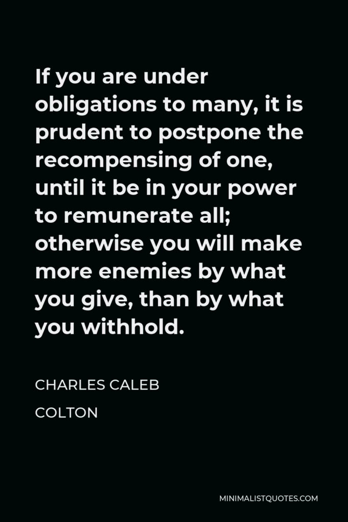 Charles Caleb Colton Quote - If you are under obligations to many, it is prudent to postpone the recompensing of one, until it be in your power to remunerate all; otherwise you will make more enemies by what you give, than by what you withhold.