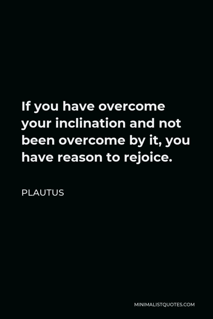 Plautus Quote - If you have overcome your inclination and not been overcome by it, you have reason to rejoice.