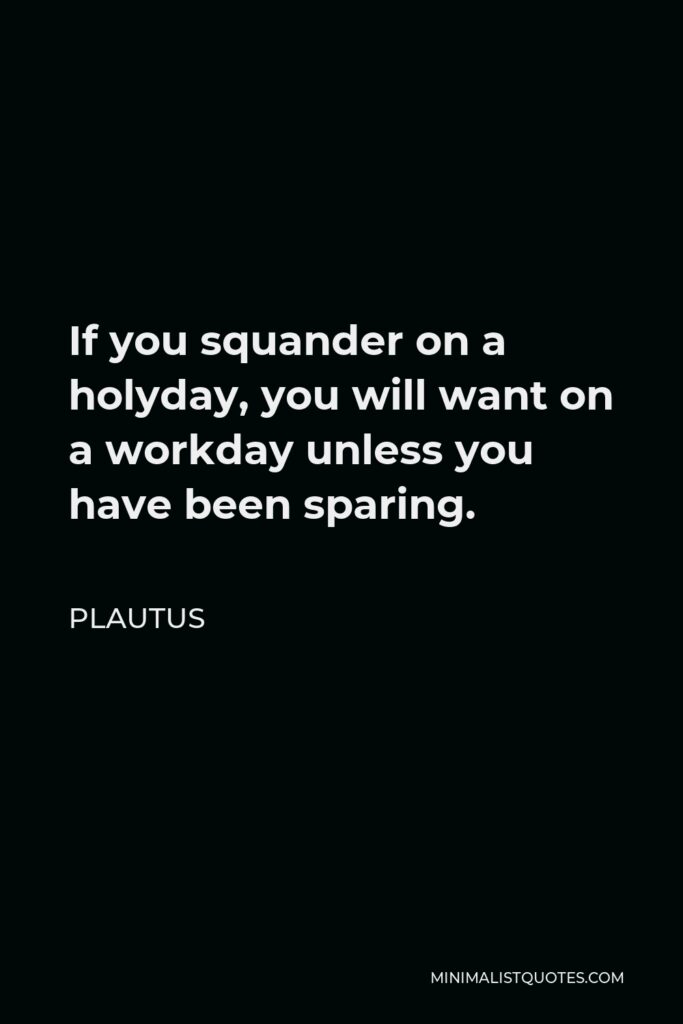 Plautus Quote - If you squander on a holyday, you will want on a workday unless you have been sparing.