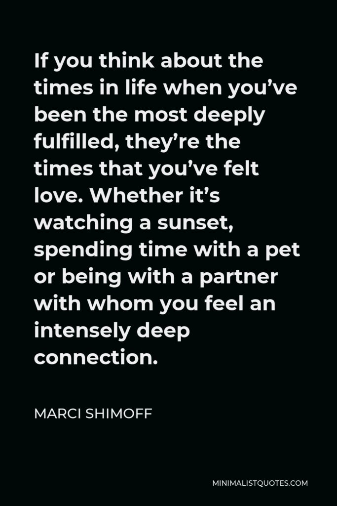 Marci Shimoff Quote - If you think about the times in life when you’ve been the most deeply fulfilled, they’re the times that you’ve felt love. Whether it’s watching a sunset, spending time with a pet or being with a partner with whom you feel an intensely deep connection.