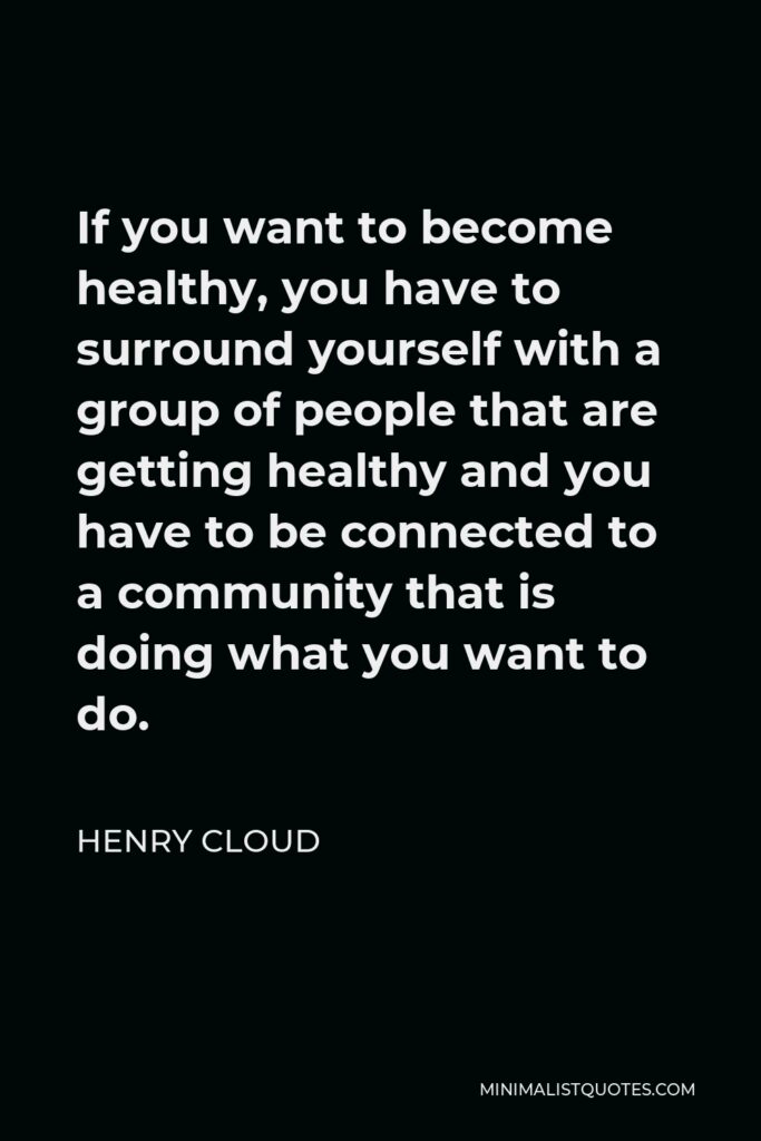 Henry Cloud Quote - If you want to become healthy, you have to surround yourself with a group of people that are getting healthy and you have to be connected to a community that is doing what you want to do.
