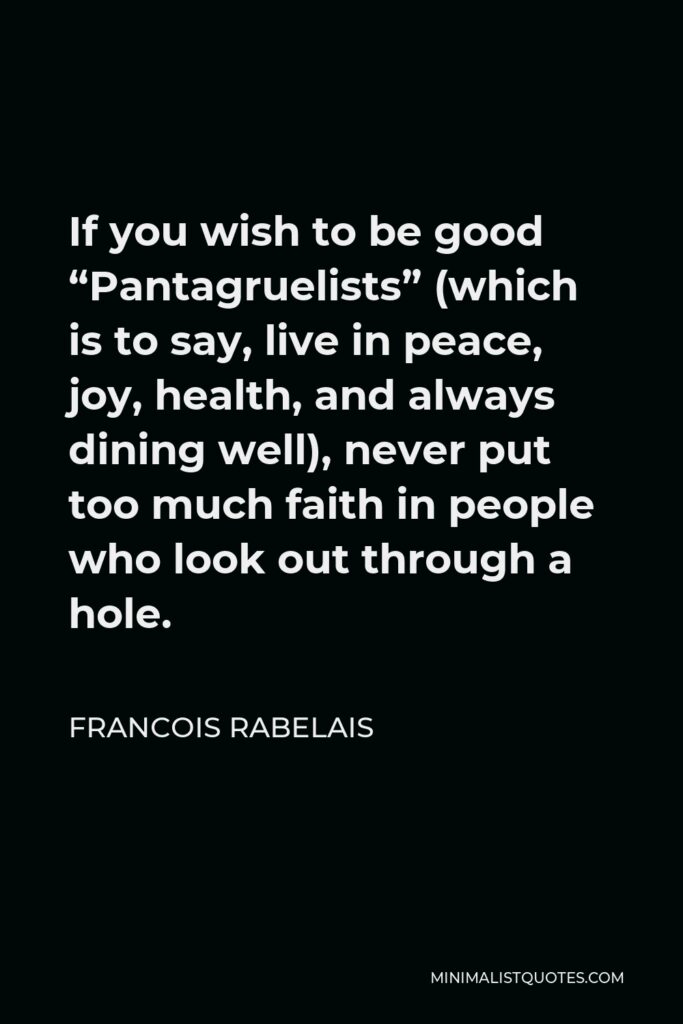 Francois Rabelais Quote - If you wish to be good “Pantagruelists” (which is to say, live in peace, joy, health, and always dining well), never put too much faith in people who look out through a hole.