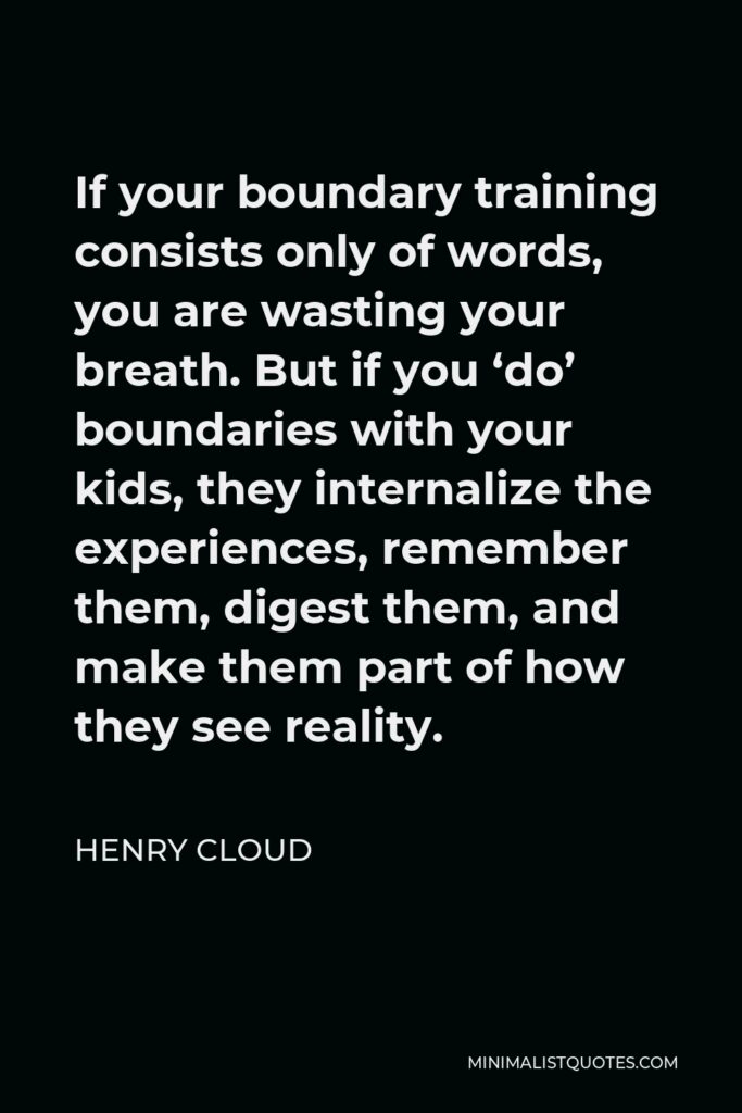 Henry Cloud Quote - If your boundary training consists only of words, you are wasting your breath. But if you ‘do’ boundaries with your kids, they internalize the experiences, remember them, digest them, and make them part of how they see reality.
