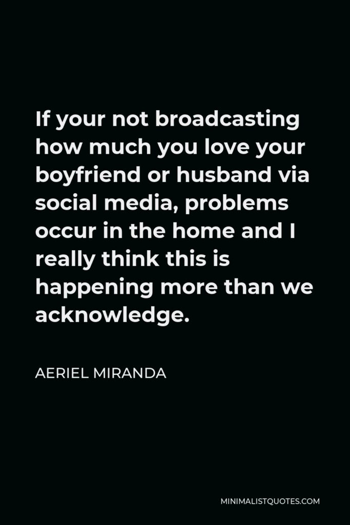 Aeriel Miranda Quote - If your not broadcasting how much you love your boyfriend or husband via social media, problems occur in the home and I really think this is happening more than we acknowledge.