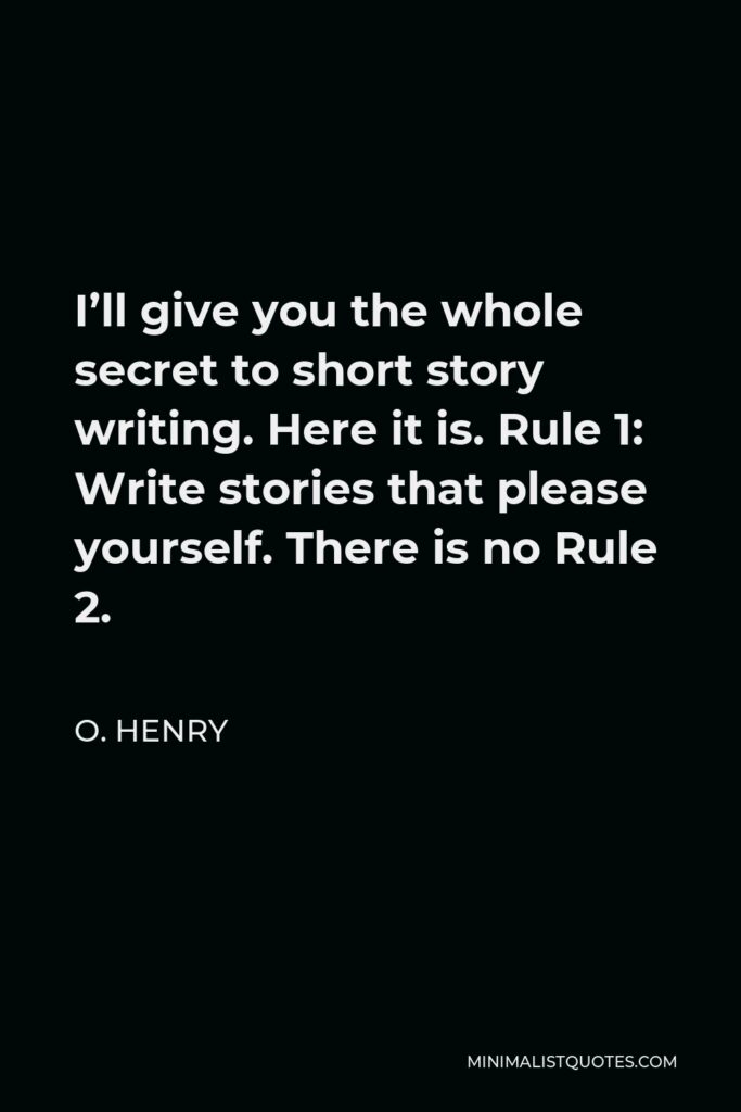 O. Henry Quote - I’ll give you the whole secret to short story writing. Here it is. Rule 1: Write stories that please yourself. There is no Rule 2.