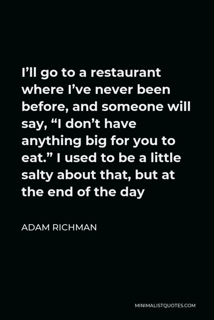 Adam Richman Quote - I’ll go to a restaurant where I’ve never been before, and someone will say, “I don’t have anything big for you to eat.” I used to be a little salty about that, but at the end of the day