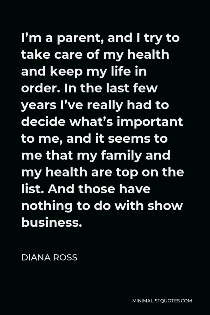 Diana Ross Quote - I’m a parent, and I try to take care of my health and keep my life in order. In the last few years I’ve really had to decide what’s important to me, and it seems to me that my family and my health are top on the list. And those have nothing to do with show business.