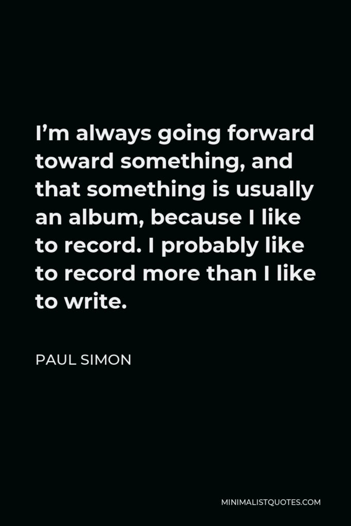 Paul Simon Quote - I’m always going forward toward something, and that something is usually an album, because I like to record. I probably like to record more than I like to write.
