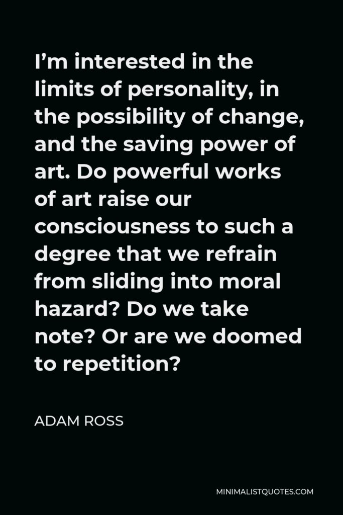 Adam Ross Quote - I’m interested in the limits of personality, in the possibility of change, and the saving power of art. Do powerful works of art raise our consciousness to such a degree that we refrain from sliding into moral hazard? Do we take note? Or are we doomed to repetition?