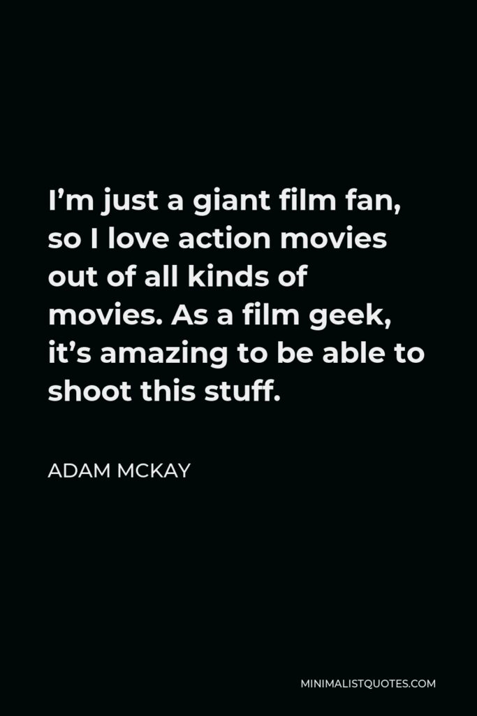 Adam McKay Quote - I’m just a giant film fan, so I love action movies out of all kinds of movies. As a film geek, it’s amazing to be able to shoot this stuff.