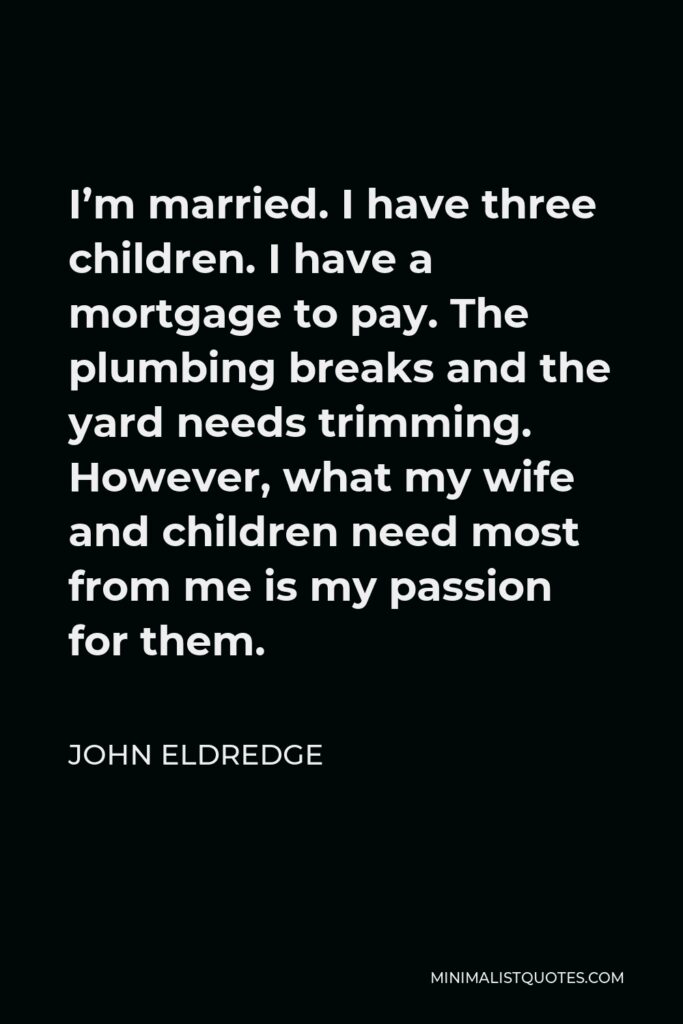John Eldredge Quote - I’m married. I have three children. I have a mortgage to pay. The plumbing breaks and the yard needs trimming. However, what my wife and children need most from me is my passion for them.